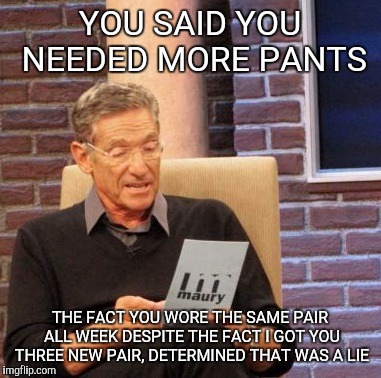 Maury Lie Detector | YOU SAID YOU NEEDED MORE PANTS; THE FACT YOU WORE THE SAME PAIR ALL WEEK DESPITE THE FACT I GOT YOU THREE NEW PAIR, DETERMINED THAT WAS A LIE | image tagged in memes,maury lie detector | made w/ Imgflip meme maker