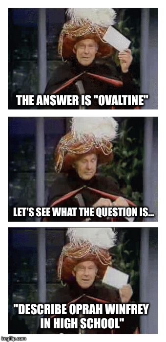Carnac the Magnificent | THE ANSWER IS "OVALTINE"; LET'S SEE WHAT THE QUESTION IS... "DESCRIBE OPRAH WINFREY IN HIGH SCHOOL" | image tagged in carnac the magnificent,memes,johnny carson | made w/ Imgflip meme maker