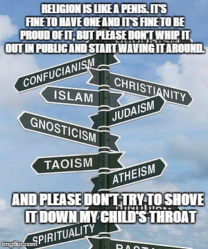 RELIGION IS LIKE A PENIS. IT'S FINE TO HAVE ONE AND IT'S FINE TO BE PROUD OF IT, BUT PLEASE DON'T WHIP IT OUT IN PUBLIC AND START WAVING IT AROUND. AND PLEASE DON'T TRY TO SHOVE     IT DOWN MY CHILD'S THROAT | image tagged in anti-religion | made w/ Imgflip meme maker