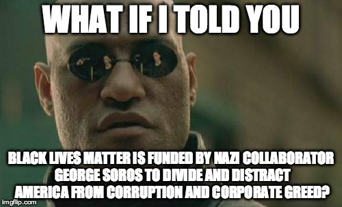 Matrix Morpheus | WHAT IF I TOLD YOU; BLACK LIVES MATTER IS FUNDED BY NAZI COLLABORATOR GEORGE SOROS TO DIVIDE AND DISTRACT AMERICA FROM CORRUPTION AND CORPORATE GREED? | image tagged in memes,matrix morpheus | made w/ Imgflip meme maker