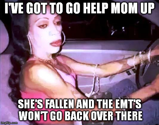 I'VE GOT TO GO HELP MOM UP SHE'S FALLEN AND THE EMT'S WON'T GO BACK OVER THERE | made w/ Imgflip meme maker