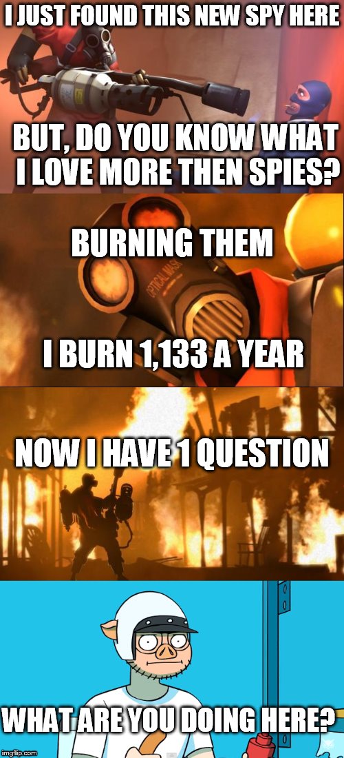here in tf2 | I JUST FOUND THIS NEW SPY HERE; BUT, DO YOU KNOW WHAT I LOVE MORE THEN SPIES? BURNING THEM; I BURN 1,133 A YEAR; NOW I HAVE 1 QUESTION; WHAT ARE YOU DOING HERE? | image tagged in tf2,new players,vanoss,i am wildcat | made w/ Imgflip meme maker