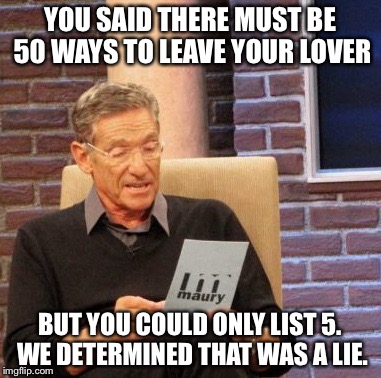 Maury Lie Detector Meme | YOU SAID THERE MUST BE 50 WAYS TO LEAVE YOUR LOVER; BUT YOU COULD ONLY LIST 5. WE DETERMINED THAT WAS A LIE. | image tagged in memes,maury lie detector | made w/ Imgflip meme maker