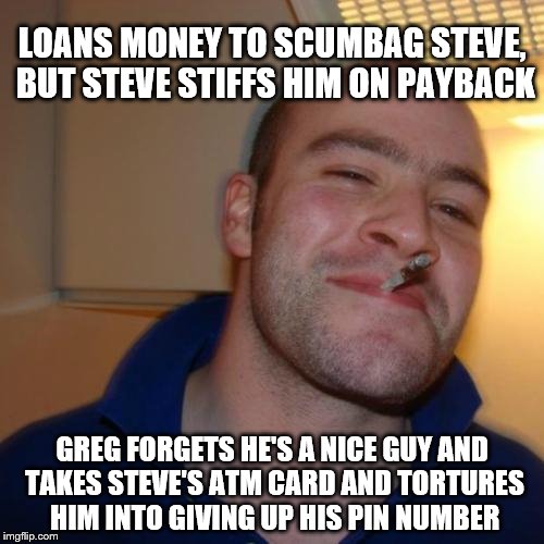 Good Guy Greg | LOANS MONEY TO SCUMBAG STEVE, BUT STEVE STIFFS HIM ON PAYBACK; GREG FORGETS HE'S A NICE GUY AND TAKES STEVE'S ATM CARD AND TORTURES HIM INTO GIVING UP HIS PIN NUMBER | image tagged in memes,good guy greg | made w/ Imgflip meme maker