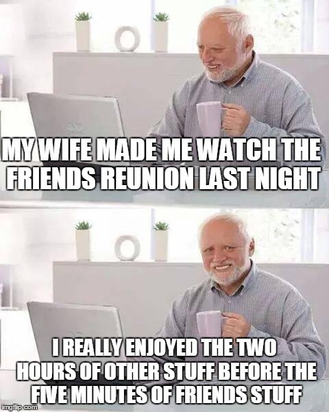 Hide the Pain Harold | MY WIFE MADE ME WATCH THE FRIENDS REUNION LAST NIGHT; I REALLY ENJOYED THE TWO HOURS OF OTHER STUFF BEFORE THE FIVE MINUTES OF FRIENDS STUFF | image tagged in memes,hide the pain harold | made w/ Imgflip meme maker