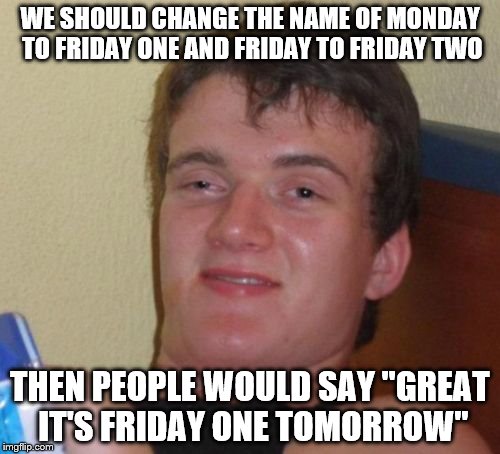 10 Guy Meme | WE SHOULD CHANGE THE NAME OF MONDAY TO FRIDAY ONE AND FRIDAY TO FRIDAY TWO; THEN PEOPLE WOULD SAY "GREAT IT'S FRIDAY ONE TOMORROW" | image tagged in memes,10 guy | made w/ Imgflip meme maker