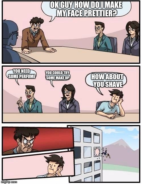Boardroom Meeting Suggestion Meme | OK GUY HOW DO I MAKE MY FACE PRETTIER? YOU NEED SOME PERFUME; YOU COULD TRY SOME MAKE UP; HOW ABOUT YOU SHAVE | image tagged in memes,boardroom meeting suggestion | made w/ Imgflip meme maker