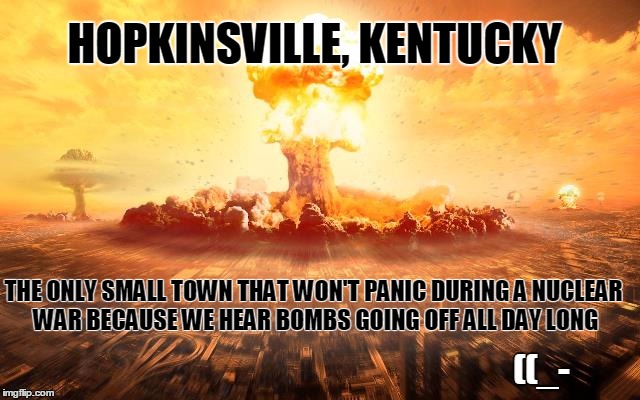 HOPKINSVILLE, KENTUCKY; THE ONLY SMALL TOWN THAT WON'T PANIC DURING A NUCLEAR WAR BECAUSE WE HEAR BOMBS GOING OFF ALL DAY LONG; ((_- | image tagged in hopkinsvill,kentucky,fried chicken,nuclear explosion,clarksville,tennessee | made w/ Imgflip meme maker