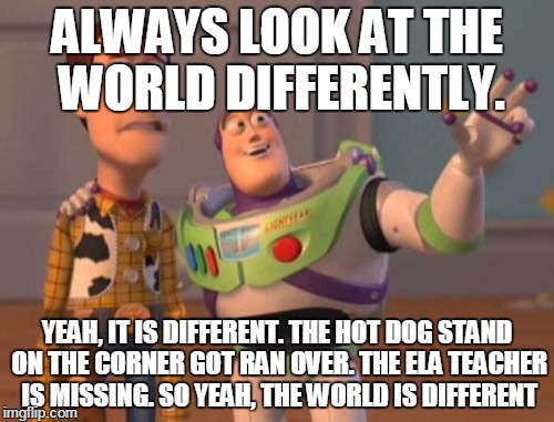 X, X Everywhere | ALWAYS LOOK AT THE WORLD DIFFERENTLY. YEAH, IT IS DIFFERENT. THE HOT DOG STAND ON THE CORNER GOT RAN OVER. THE ELA TEACHER IS MISSING. SO YEAH, THE WORLD IS DIFFERENT | image tagged in memes,x x everywhere | made w/ Imgflip meme maker
