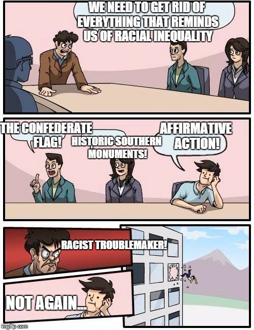 Sounded good to me... | WE NEED TO GET RID OF EVERYTHING THAT REMINDS US OF RACIAL INEQUALITY; THE CONFEDERATE FLAG! AFFIRMATIVE ACTION! HISTORIC SOUTHERN MONUMENTS! RACIST TROUBLEMAKER! NOT AGAIN... | image tagged in memes,boardroom meeting suggestion,funny memes,affirmative action,racism,equality | made w/ Imgflip meme maker