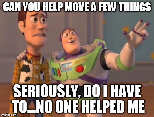 X, X Everywhere Meme | CAN YOU HELP MOVE A FEW THINGS; SERIOUSLY, DO I HAVE TO...NO ONE HELPED ME | image tagged in memes,x x everywhere | made w/ Imgflip meme maker
