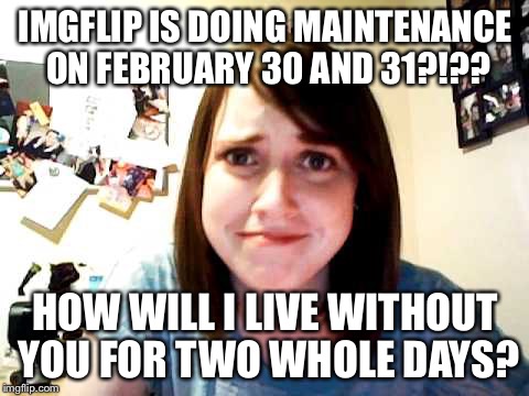 Overly Attached Imgflipper - better mark those dates on your calendar! | IMGFLIP IS DOING MAINTENANCE ON FEBRUARY 30 AND 31?!?? HOW WILL I LIVE WITHOUT YOU FOR TWO WHOLE DAYS? | image tagged in overly attached girlfriend 2,overly attached girlfriend,memes | made w/ Imgflip meme maker