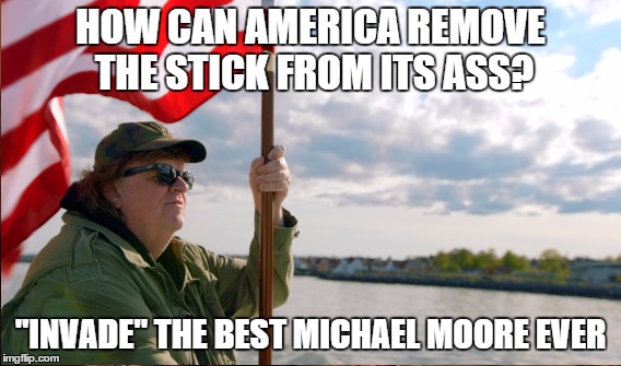 Feel the Bern | HOW CAN AMERICA REMOVE THE STICK FROM ITS ASS? "INVADE" THE BEST MICHAEL MOORE EVER | image tagged in michael moore | made w/ Imgflip meme maker