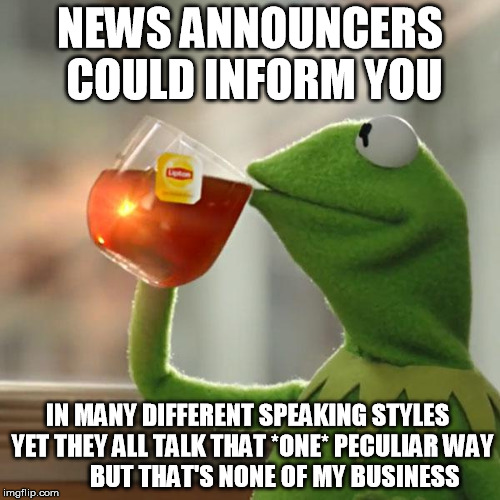 But That's None Of My Business Meme | NEWS ANNOUNCERS COULD INFORM YOU; IN MANY DIFFERENT SPEAKING STYLES  YET THEY ALL TALK THAT *ONE* PECULIAR WAY 









BUT THAT'S NONE OF MY BUSINESS | image tagged in memes,but thats none of my business,kermit the frog | made w/ Imgflip meme maker