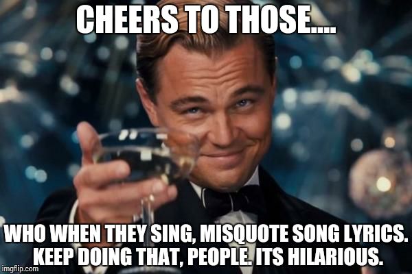 Its true. When you hear it done, it really is hilarious.  | CHEERS TO THOSE.... WHO WHEN THEY SING, MISQUOTE SONG LYRICS. KEEP DOING THAT, PEOPLE. ITS HILARIOUS. | image tagged in memes,leonardo dicaprio cheers | made w/ Imgflip meme maker