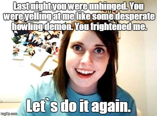 Overly Attached Girlfriend Meme | Last night you were unhinged. You were yelling at me like some desperate howling demon. You frightened me. Let`s do it again. | image tagged in memes,overly attached girlfriend | made w/ Imgflip meme maker