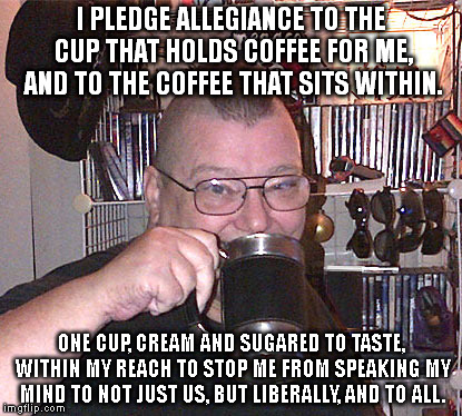 I PLEDGE ALLEGIANCE TO THE CUP THAT HOLDS COFFEE FOR ME, AND TO THE COFFEE THAT SITS WITHIN. ONE CUP, CREAM AND SUGARED TO TASTE, WITHIN MY REACH
TO STOP ME FROM SPEAKING MY MIND
TO NOT JUST US, BUT LIBERALLY, AND TO ALL. | image tagged in pleade | made w/ Imgflip meme maker