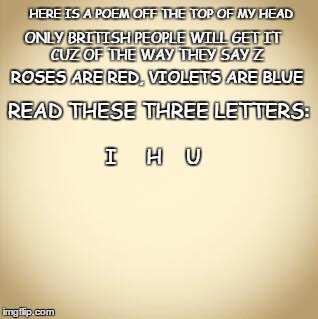 blank | HERE IS A POEM OFF THE TOP OF MY HEAD; ONLY BRITISH PEOPLE WILL GET IT           CUZ OF THE WAY THEY SAY Z; ROSES ARE RED, VIOLETS ARE BLUE; READ THESE THREE LETTERS:                                          I     H    U | image tagged in blank | made w/ Imgflip meme maker