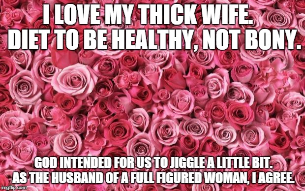 roses | I LOVE MY THICK WIFE.   DIET TO BE HEALTHY, NOT BONY. GOD INTENDED FOR US TO JIGGLE A LITTLE BIT. AS THE HUSBAND OF A FULL FIGURED WOMAN, I AGREE. | image tagged in roses | made w/ Imgflip meme maker