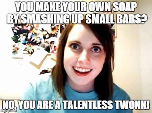 Overly Attached Girlfriend | YOU MAKE YOUR OWN SOAP BY SMASHING UP SMALL BARS? NO, YOU ARE A TALENTLESS TWONK! | image tagged in memes,overly attached girlfriend | made w/ Imgflip meme maker