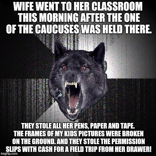 Insanity Wolf | WIFE WENT TO HER CLASSROOM THIS MORNING AFTER THE ONE OF THE CAUCUSES WAS HELD THERE. THEY STOLE ALL HER PENS, PAPER AND TAPE. THE FRAMES OF MY KIDS PICTURES WERE BROKEN ON THE GROUND. AND THEY STOLE THE PERMISSION SLIPS WITH CASH FOR A FIELD TRIP FROM HER DRAWER! | image tagged in memes,insanity wolf,AdviceAnimals | made w/ Imgflip meme maker
