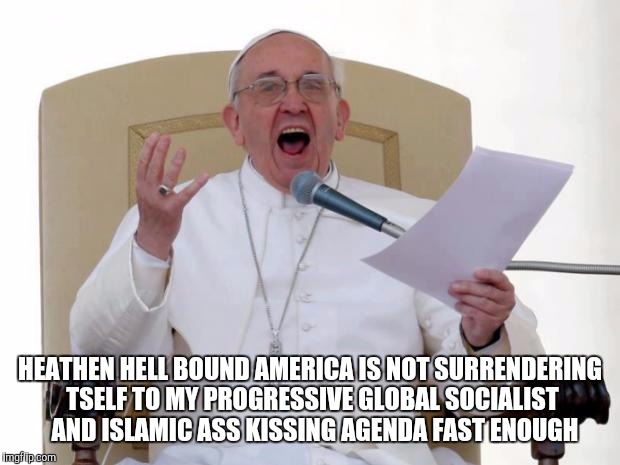 Pope Francis Angry |  HEATHEN HELL BOUND AMERICA IS NOT SURRENDERING TSELF TO MY PROGRESSIVE GLOBAL SOCIALIST  AND ISLAMIC ASS KISSING AGENDA FAST ENOUGH | image tagged in pope francis angry | made w/ Imgflip meme maker