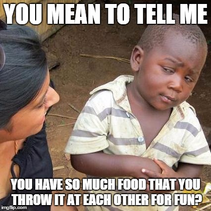 Food fights | YOU MEAN TO TELL ME; YOU HAVE SO MUCH FOOD THAT YOU THROW IT AT EACH OTHER FOR FUN? | image tagged in memes,third world skeptical kid | made w/ Imgflip meme maker