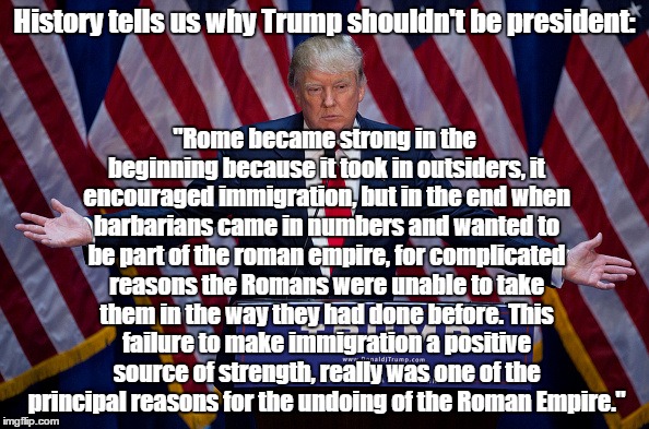 Donald Trump | History tells us why Trump shouldn't be president:; "Rome became strong in the beginning because it took in outsiders, it encouraged immigration, but in the end when barbarians came in numbers and wanted to be part of the roman empire, for complicated reasons the Romans were unable to take them in the way they had done before. This failure to make immigration a positive source of strength, really was one of the principal reasons for the undoing of the Roman Empire." | image tagged in donald trump | made w/ Imgflip meme maker