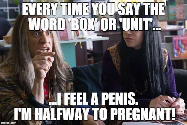 When hyperboles become the norm. | EVERY TIME YOU SAY THE WORD 'BOX' OR 'UNIT'... ...I FEEL A PENIS. I'M HALFWAY TO PREGNANT! | image tagged in portlandia,anti-feminism,feminism,fred armisen,carrie brownstein,portlandia feminist bookstore owners | made w/ Imgflip meme maker