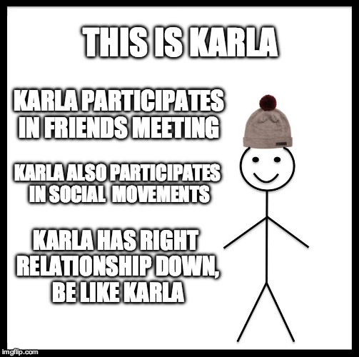 Be Like Bill Meme | THIS IS KARLA; KARLA PARTICIPATES IN FRIENDS MEETING; KARLA ALSO PARTICIPATES IN SOCIAL  MOVEMENTS; KARLA HAS RIGHT RELATIONSHIP DOWN, BE LIKE KARLA | image tagged in memes,be like bill | made w/ Imgflip meme maker