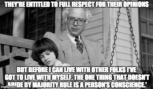 Bernie Finch | THEY’RE ENTITLED TO FULL RESPECT FOR THEIR OPINIONS; BUT BEFORE I CAN LIVE WITH OTHER FOLKS I’VE GOT TO LIVE WITH MYSELF. THE ONE THING THAT DOESN’T ABIDE BY MAJORITY RULE IS A PERSON’S CONSCIENCE.' | image tagged in atticus,atticus finch,bernie,bernie sanders,integrity,mockingbird | made w/ Imgflip meme maker