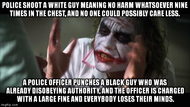 And everybody loses their minds Meme | POLICE SHOOT A WHITE GUY MEANING NO HARM WHATSOEVER NINE TIMES IN THE CHEST, AND NO ONE COULD POSSIBLY CARE LESS. A POLICE OFFICER PUNCHES A BLACK GUY WHO WAS ALREADY DISOBEYING AUTHORITY, AND THE OFFICER IS CHARGED WITH A LARGE FINE AND EVERYBODY LOSES THEIR MINDS. | image tagged in memes,and everybody loses their minds | made w/ Imgflip meme maker