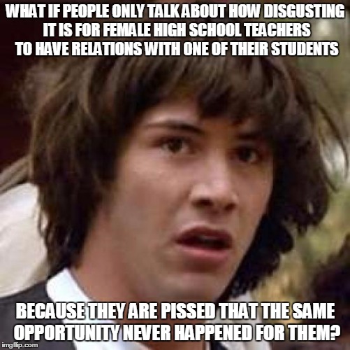 Conspiracy Keanu Meme | WHAT IF PEOPLE ONLY TALK ABOUT HOW DISGUSTING IT IS FOR FEMALE HIGH SCHOOL TEACHERS TO HAVE RELATIONS WITH ONE OF THEIR STUDENTS; BECAUSE THEY ARE PISSED THAT THE SAME OPPORTUNITY NEVER HAPPENED FOR THEM? | image tagged in memes,conspiracy keanu | made w/ Imgflip meme maker