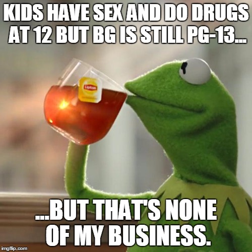 But That's None Of My Business Meme | KIDS HAVE SEX AND DO DRUGS AT 12 BUT BG IS STILL PG-13... ...BUT THAT'S NONE OF MY BUSINESS. | image tagged in memes,but thats none of my business,kermit the frog | made w/ Imgflip meme maker