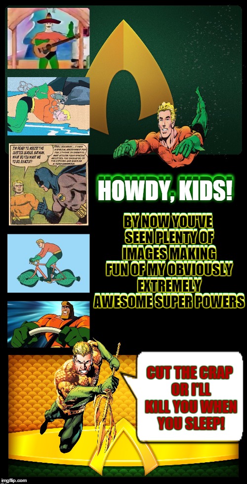 Friendly Neighborhood Aquaman | HOWDY, KIDS! BY NOW YOU'VE SEEN PLENTY OF IMAGES MAKING FUN OF MY OBVIOUSLY EXTREMELY AWESOME SUPER POWERS; HOWDY, KIDS! BY NOW YOU'VE SEEN PLENTY OF IMAGES MAKING FUN OF MY OBVIOUSLY EXTREMELY AWESOME SUPER POWERS; CUT THE CRAP OR I'LL KILL YOU WHEN YOU SLEEP! | image tagged in comics,dc comics,superheroes,loser,angry,rage | made w/ Imgflip meme maker