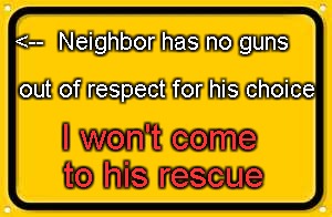 Neighbor has no guns; I won't rescue him | <--  Neighbor has no guns; out of respect for his choice; I won't come to his rescue | image tagged in memes,blank yellow sign | made w/ Imgflip meme maker