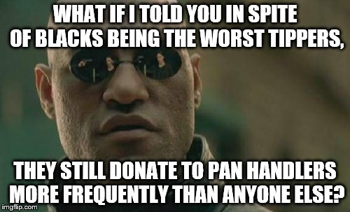 Being a former delivery guy, this really surprised me. | WHAT IF I TOLD YOU IN SPITE OF BLACKS BEING THE WORST TIPPERS, THEY STILL DONATE TO PAN HANDLERS MORE FREQUENTLY THAN ANYONE ELSE? | image tagged in memes,matrix morpheus | made w/ Imgflip meme maker
