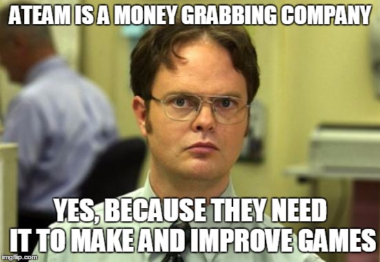 Dwight Schrute Meme | ATEAM IS A MONEY GRABBING COMPANY; YES, BECAUSE THEY NEED IT TO MAKE AND IMPROVE GAMES | image tagged in memes,dwight schrute | made w/ Imgflip meme maker