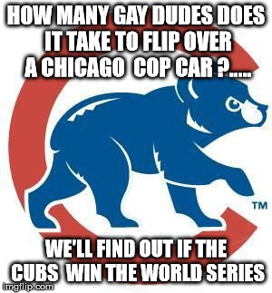 Cubs | HOW MANY GAY DUDES DOES IT TAKE TO FLIP OVER A CHICAGO  COP CAR ?..... WE'LL FIND OUT IF THE CUBS  WIN THE WORLD SERIES | image tagged in cubs | made w/ Imgflip meme maker