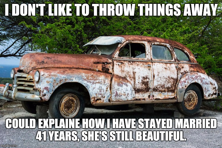 Junk Car | I DON'T LIKE TO THROW THINGS AWAY; COULD EXPLAINE HOW I HAVE STAYED MARRIED 41 YEARS, SHE'S STILL BEAUTIFUL. | image tagged in junk car | made w/ Imgflip meme maker
