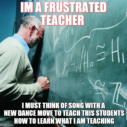 Frustrated Teacher | IM A FRUSTRATED TEACHER; I MUST THINK OF SONG WITH A NEW DANCE MOVE TO TEACH THIS STUDENTS HOW TO LEARN WHAT I AM TEACHING | image tagged in frustrated teacher | made w/ Imgflip meme maker