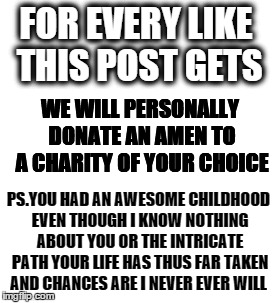 pass they prayers on | FOR EVERY LIKE THIS POST GETS; WE WILL PERSONALLY DONATE AN AMEN TO A CHARITY OF YOUR CHOICE; PS.YOU HAD AN AWESOME CHILDHOOD EVEN THOUGH I KNOW NOTHING ABOUT YOU OR THE INTRICATE PATH YOUR LIFE HAS THUS FAR TAKEN AND CHANCES ARE I NEVER EVER WILL | image tagged in funny memes,anti-religion,religion,facebook | made w/ Imgflip meme maker