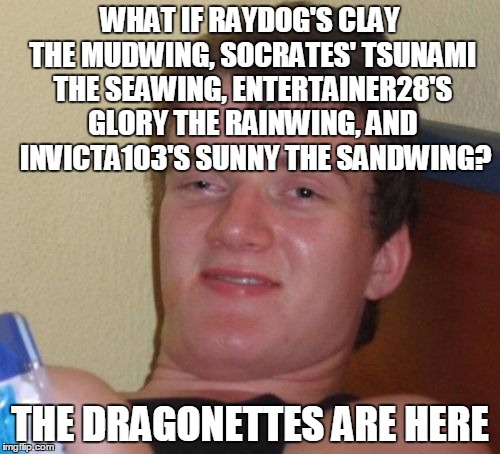 this would also makre less sense ounce you figure out that starflight the nightwing still hasn't been on the frontpage | WHAT IF RAYDOG'S CLAY THE MUDWING, SOCRATES' TSUNAMI THE SEAWING, ENTERTAINER28'S GLORY THE RAINWING, AND  INVICTA103'S SUNNY THE SANDWING? THE DRAGONETTES ARE HERE | image tagged in memes,10 guy,funny,dragons,wof,imgflip leaderboard raydog socrates invicta103 entertainer28 | made w/ Imgflip meme maker