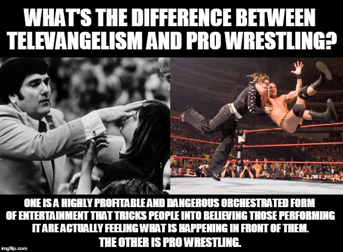 Subjective Reality |  WHAT'S THE DIFFERENCE BETWEEN TELEVANGELISM AND PRO WRESTLING? ONE IS A HIGHLY PROFITABLE AND DANGEROUS ORCHESTRATED FORM OF ENTERTAINMENT THAT TRICKS PEOPLE INTO BELIEVING THOSE PERFORMING IT ARE ACTUALLY FEELING WHAT IS HAPPENING IN FRONT OF THEM. THE OTHER IS PRO WRESTLING. | image tagged in humor,televangelist,anti-religion | made w/ Imgflip meme maker