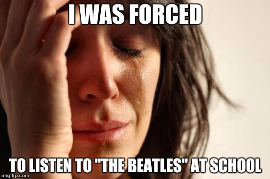 First World Problems | I WAS FORCED; TO LISTEN TO "THE BEATLES" AT SCHOOL | image tagged in memes,first world problems,overrated | made w/ Imgflip meme maker
