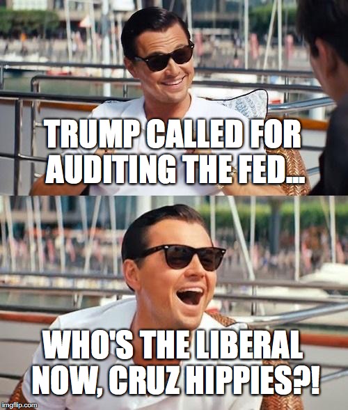 You know, if Donald Trump gets any more Liberal every Republican will be voting for him. | TRUMP CALLED FOR AUDITING THE FED... WHO'S THE LIBERAL NOW, CRUZ HIPPIES?! | image tagged in memes,leonardo dicaprio wolf of wall street,trump,president,2016,auditthefed | made w/ Imgflip meme maker