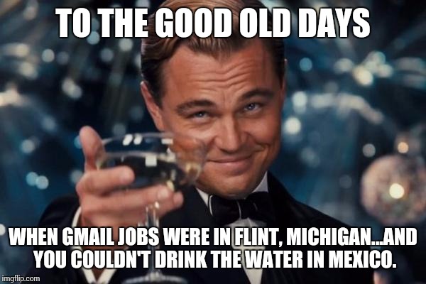 Leonardo Dicaprio Cheers | TO THE GOOD OLD DAYS; WHEN GMAIL JOBS WERE IN FLINT, MICHIGAN...AND YOU COULDN'T DRINK THE WATER IN MEXICO. | image tagged in memes,leonardo dicaprio cheers | made w/ Imgflip meme maker