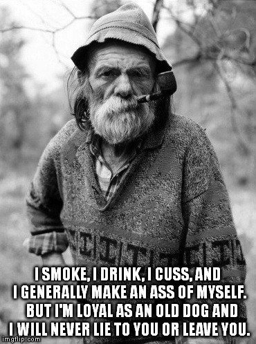 Grizzled Pete | I SMOKE, I DRINK, I CUSS, AND I GENERALLY MAKE AN ASS OF MYSELF.   BUT I'M LOYAL AS AN OLD DOG AND I WILL NEVER LIE TO YOU OR LEAVE YOU. | image tagged in old man,beard,grizzled | made w/ Imgflip meme maker