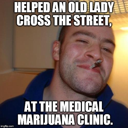 Good Guy Greg | HELPED AN OLD LADY CROSS THE STREET, AT THE MEDICAL MARIJUANA CLINIC. | image tagged in memes,good guy greg | made w/ Imgflip meme maker
