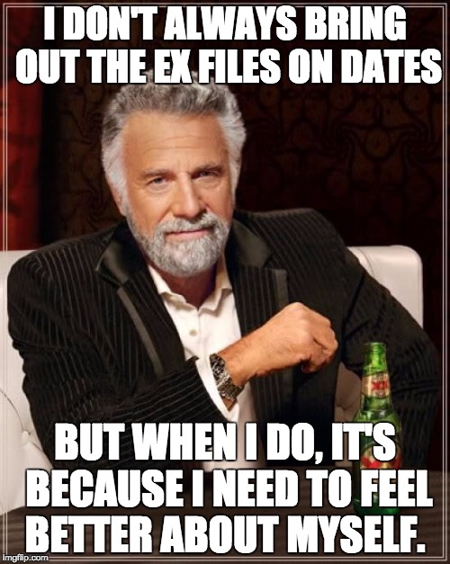 The Most Interesting Man In The World Meme | I DON'T ALWAYS BRING OUT THE EX FILES ON DATES; BUT WHEN I DO, IT'S BECAUSE I NEED TO FEEL BETTER ABOUT MYSELF. | image tagged in memes,the most interesting man in the world | made w/ Imgflip meme maker